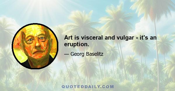 Art is visceral and vulgar - it's an eruption.