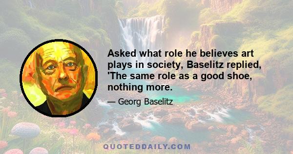 Asked what role he believes art plays in society, Baselitz replied, 'The same role as a good shoe, nothing more.