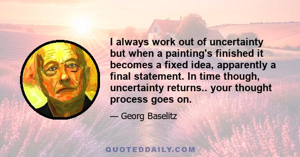 I always work out of uncertainty but when a painting's finished it becomes a fixed idea, apparently a final statement. In time though, uncertainty returns.. your thought process goes on.