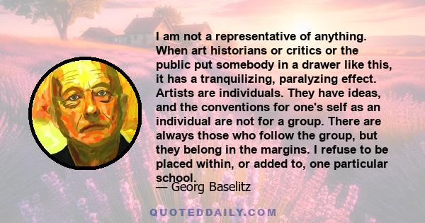 I am not a representative of anything. When art historians or critics or the public put somebody in a drawer like this, it has a tranquilizing, paralyzing effect. Artists are individuals. They have ideas, and the