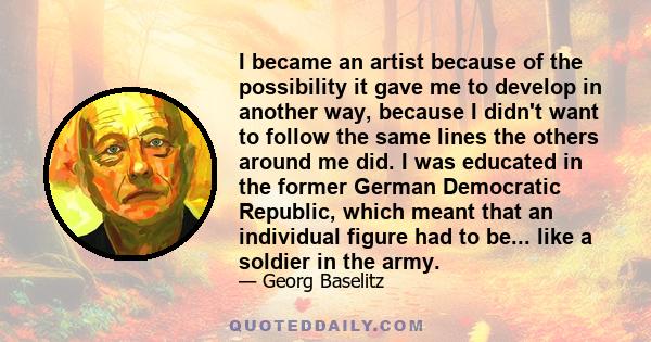 I became an artist because of the possibility it gave me to develop in another way, because I didn't want to follow the same lines the others around me did. I was educated in the former German Democratic Republic, which 