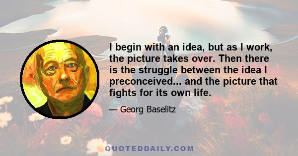 I begin with an idea, but as I work, the picture takes over. Then there is the struggle between the idea I preconceived... and the picture that fights for its own life.