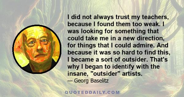 I did not always trust my teachers, because I found them too weak. I was looking for something that could take me in a new direction, for things that I could admire. And because it was so hard to find this, I became a