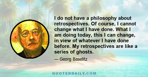 I do not have a philosophy about retrospectives. Of course, I cannot change what I have done. What I am doing today, this I can change, in view of whatever I have done before. My retrospectives are like a series of