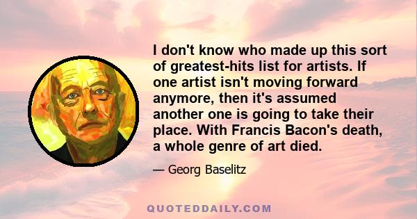 I don't know who made up this sort of greatest-hits list for artists. If one artist isn't moving forward anymore, then it's assumed another one is going to take their place. With Francis Bacon's death, a whole genre of