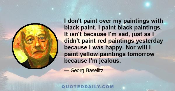 I don't paint over my paintings with black paint. I paint black paintings. It isn't because I'm sad, just as I didn't paint red paintings yesterday because I was happy. Nor will I paint yellow paintings tomorrow because 