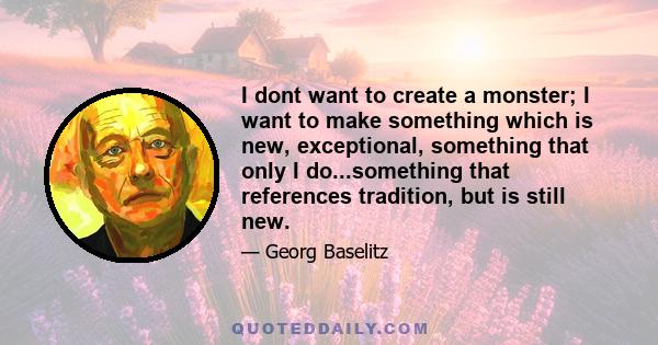 I dont want to create a monster; I want to make something which is new, exceptional, something that only I do...something that references tradition, but is still new.