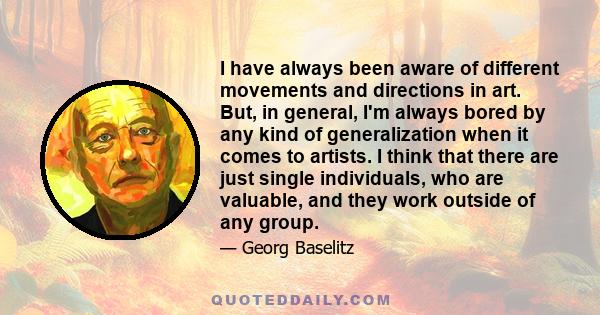 I have always been aware of different movements and directions in art. But, in general, I'm always bored by any kind of generalization when it comes to artists. I think that there are just single individuals, who are