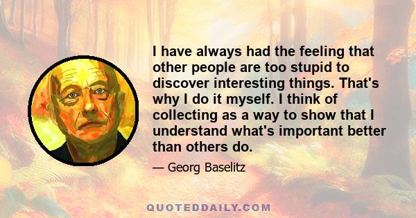 I have always had the feeling that other people are too stupid to discover interesting things. That's why I do it myself. I think of collecting as a way to show that I understand what's important better than others do.