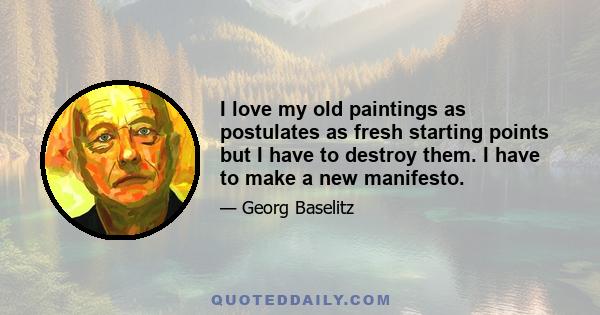 I love my old paintings as postulates as fresh starting points but I have to destroy them. I have to make a new manifesto.