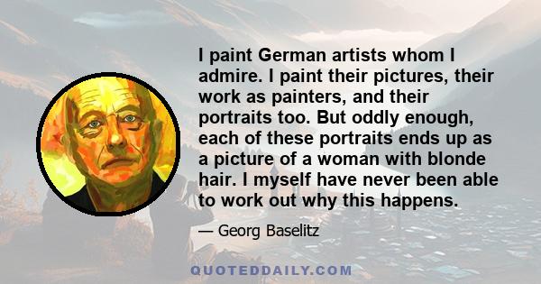 I paint German artists whom I admire. I paint their pictures, their work as painters, and their portraits too. But oddly enough, each of these portraits ends up as a picture of a woman with blonde hair. I myself have