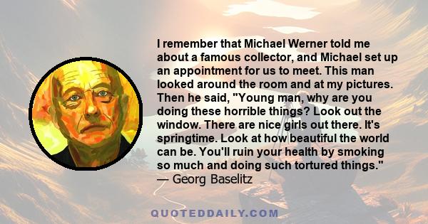 I remember that Michael Werner told me about a famous collector, and Michael set up an appointment for us to meet. This man looked around the room and at my pictures. Then he said, Young man, why are you doing these