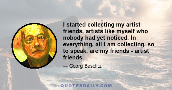 I started collecting my artist friends, artists like myself who nobody had yet noticed. In everything, all I am collecting, so to speak, are my friends - artist friends.