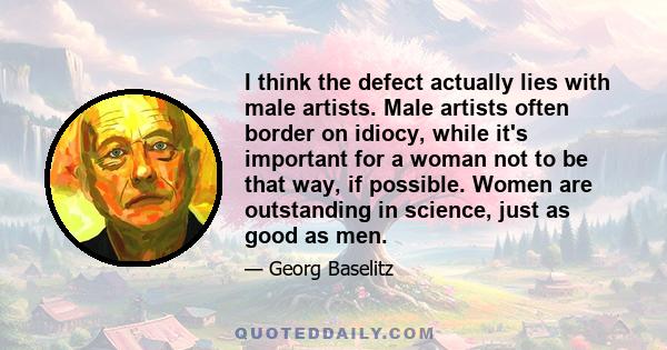 I think the defect actually lies with male artists. Male artists often border on idiocy, while it's important for a woman not to be that way, if possible. Women are outstanding in science, just as good as men.