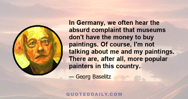 In Germany, we often hear the absurd complaint that museums don't have the money to buy paintings. Of course, I'm not talking about me and my paintings. There are, after all, more popular painters in this country.