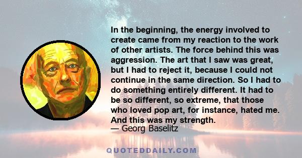 In the beginning, the energy involved to create came from my reaction to the work of other artists. The force behind this was aggression. The art that I saw was great, but I had to reject it, because I could not