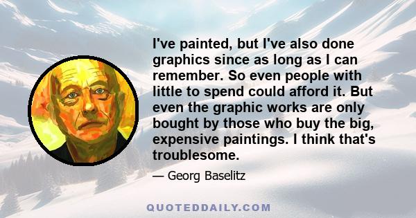 I've painted, but I've also done graphics since as long as I can remember. So even people with little to spend could afford it. But even the graphic works are only bought by those who buy the big, expensive paintings. I 