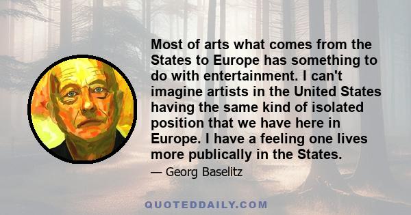 Most of arts what comes from the States to Europe has something to do with entertainment. I can't imagine artists in the United States having the same kind of isolated position that we have here in Europe. I have a