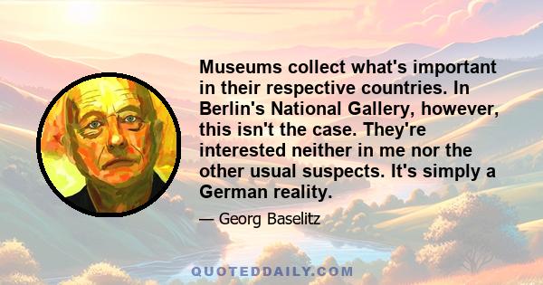 Museums collect what's important in their respective countries. In Berlin's National Gallery, however, this isn't the case. They're interested neither in me nor the other usual suspects. It's simply a German reality.