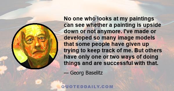 No one who looks at my paintings can see whether a painting is upside down or not anymore. I've made or developed so many image models that some people have given up trying to keep track of me. But others have only one