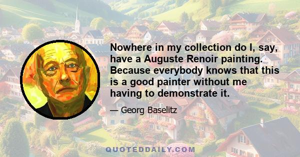 Nowhere in my collection do I, say, have a Auguste Renoir painting. Because everybody knows that this is a good painter without me having to demonstrate it.