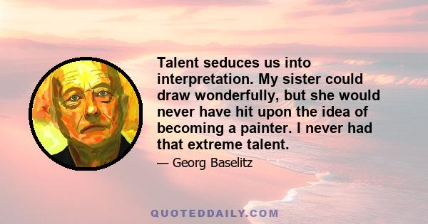 Talent seduces us into interpretation. My sister could draw wonderfully, but she would never have hit upon the idea of becoming a painter. I never had that extreme talent.