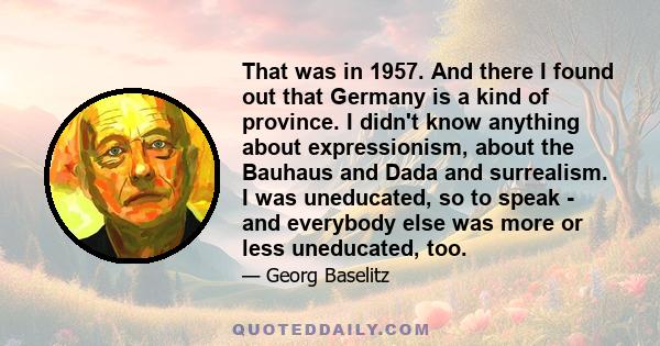 That was in 1957. And there I found out that Germany is a kind of province. I didn't know anything about expressionism, about the Bauhaus and Dada and surrealism. I was uneducated, so to speak - and everybody else was