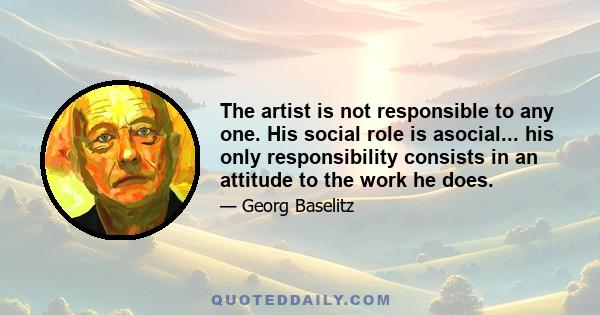 The artist is not responsible to any one. His social role is asocial... his only responsibility consists in an attitude to the work he does.