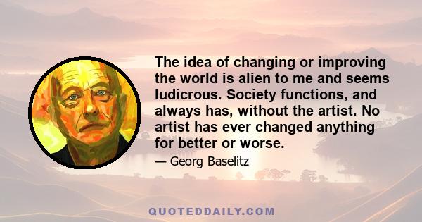 The idea of changing or improving the world is alien to me and seems ludicrous. Society functions, and always has, without the artist. No artist has ever changed anything for better or worse.