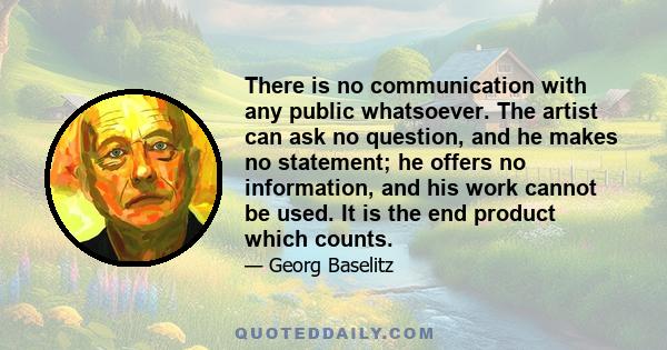 There is no communication with any public whatsoever. The artist can ask no question, and he makes no statement; he offers no information, and his work cannot be used. It is the end product which counts.