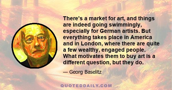 There's a market for art, and things are indeed going swimmingly, especially for German artists. But everything takes place in America and in London, where there are quite a few wealthy, engaged people. What motivates