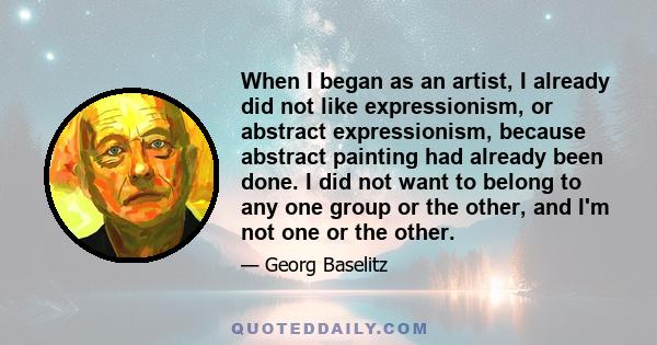 When I began as an artist, I already did not like expressionism, or abstract expressionism, because abstract painting had already been done. I did not want to belong to any one group or the other, and I'm not one or the 