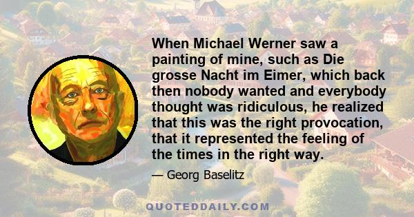 When Michael Werner saw a painting of mine, such as Die grosse Nacht im Eimer, which back then nobody wanted and everybody thought was ridiculous, he realized that this was the right provocation, that it represented the 