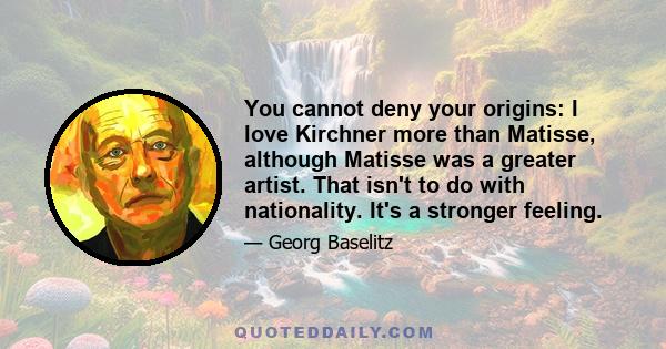 You cannot deny your origins: I love Kirchner more than Matisse, although Matisse was a greater artist. That isn't to do with nationality. It's a stronger feeling.