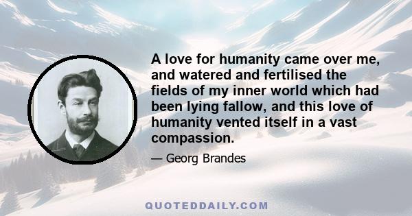 A love for humanity came over me, and watered and fertilised the fields of my inner world which had been lying fallow, and this love of humanity vented itself in a vast compassion.