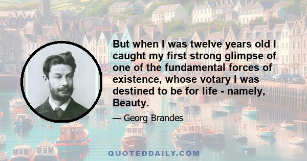 But when I was twelve years old I caught my first strong glimpse of one of the fundamental forces of existence, whose votary I was destined to be for life - namely, Beauty.