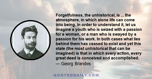 Forgetfulness, the unhistorical, is ... the atmosphere, in which alone life can come into being. In order to understand it, let us imagine a youth who is seized with a passion for a woman, or a man who is swayed by a