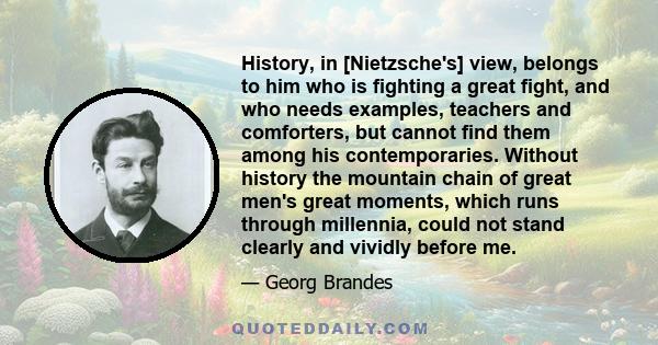 History, in [Nietzsche's] view, belongs to him who is fighting a great fight, and who needs examples, teachers and comforters, but cannot find them among his contemporaries. Without history the mountain chain of great