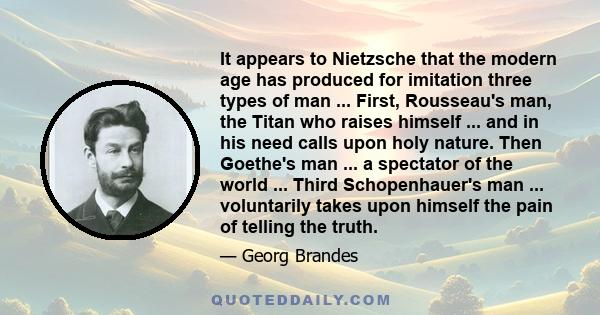 It appears to Nietzsche that the modern age has produced for imitation three types of man ... First, Rousseau's man, the Titan who raises himself ... and in his need calls upon holy nature. Then Goethe's man ... a