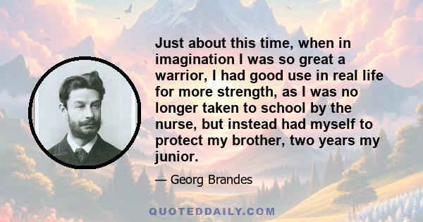 Just about this time, when in imagination I was so great a warrior, I had good use in real life for more strength, as I was no longer taken to school by the nurse, but instead had myself to protect my brother, two years 