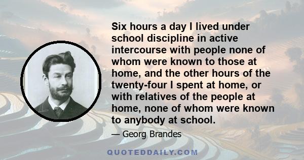 Six hours a day I lived under school discipline in active intercourse with people none of whom were known to those at home, and the other hours of the twenty-four I spent at home, or with relatives of the people at