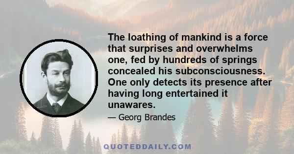 The loathing of mankind is a force that surprises and overwhelms one, fed by hundreds of springs concealed his subconsciousness. One only detects its presence after having long entertained it unawares.