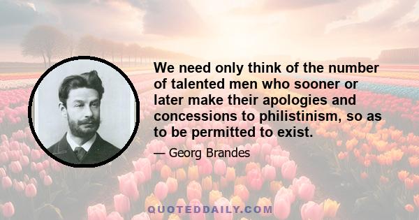 We need only think of the number of talented men who sooner or later make their apologies and concessions to philistinism, so as to be permitted to exist.