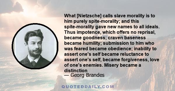 What [Nietzsche] calls slave morality is to him purely spite-morality; and this spite-morality gave new names to all ideals. Thus impotence, which offers no reprisal, became goodness; craven baseness became humility;