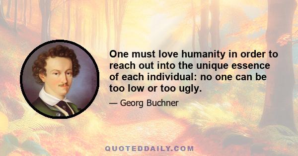 One must love humanity in order to reach out into the unique essence of each individual: no one can be too low or too ugly.