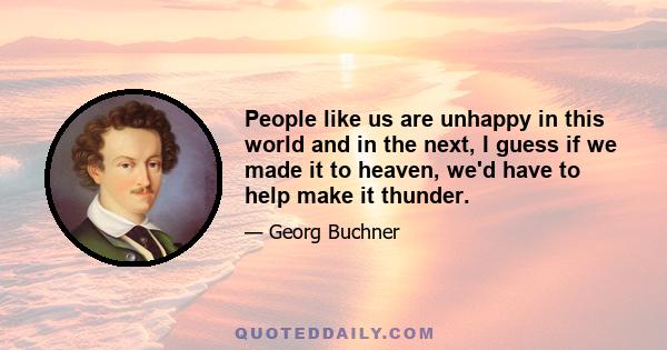 People like us are unhappy in this world and in the next, I guess if we made it to heaven, we'd have to help make it thunder.