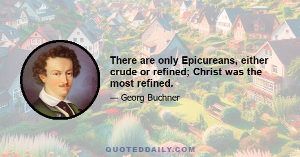 There are only Epicureans, either crude or refined; Christ was the most refined.