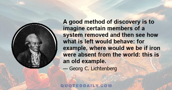 A good method of discovery is to imagine certain members of a system removed and then see how what is left would behave: for example, where would we be if iron were absent from the world: this is an old example.