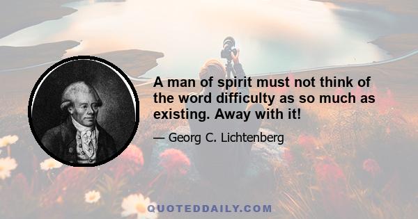 A man of spirit must not think of the word difficulty as so much as existing. Away with it!