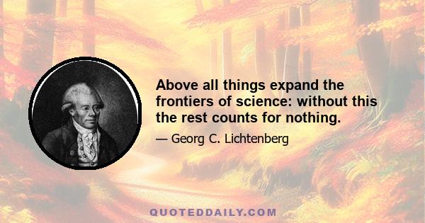 Above all things expand the frontiers of science: without this the rest counts for nothing.